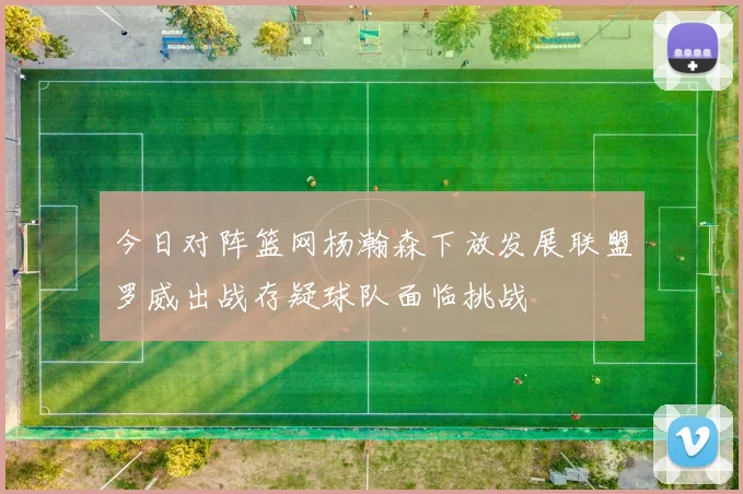今日对阵篮网杨瀚森下放发展联盟罗威出战存疑球队面临挑战