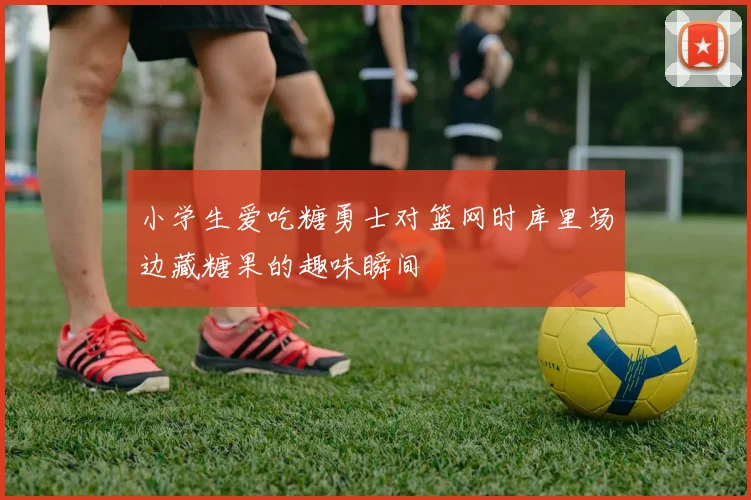 小学生爱吃糖勇士对篮网时库里场边藏糖果的趣味瞬间