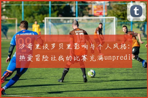 沙奇里谈罗贝里影响与个人风格：热爱冒险让我的比赛充满unpredictability