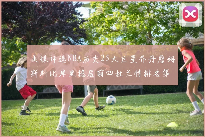 美媒评选NBA历史25大巨星乔丹詹姆斯科比库里稳居前四杜兰特排名第12引发热议