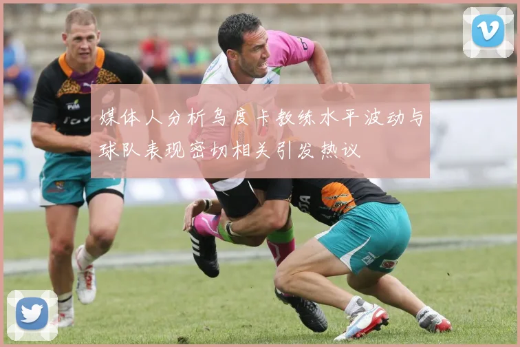 媒体人分析乌度卡教练水平波动与球队表现密切相关引发热议