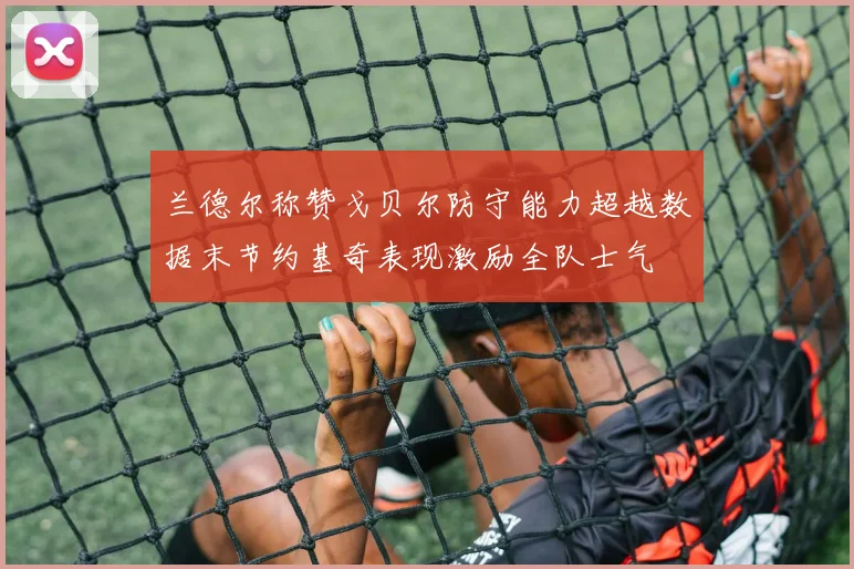 兰德尔称赞戈贝尔防守能力超越数据末节约基奇表现激励全队士气