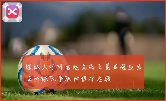 媒体人呼吁吉达国民卫冕亚冠应为亚洲球队争取世俱杯名额