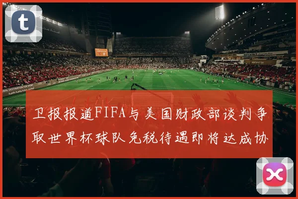 卫报报道FIFA与美国财政部谈判争取世界杯球队免税待遇即将达成协议