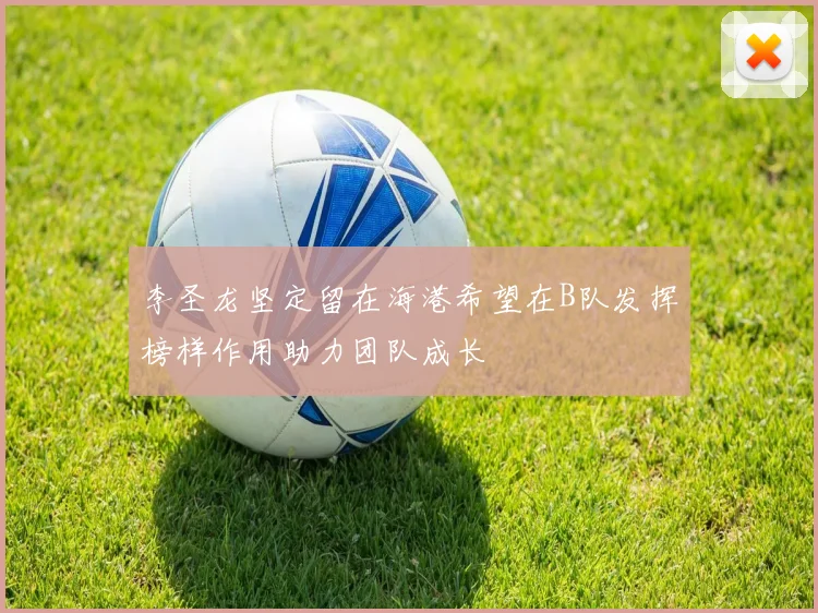 李圣龙坚定留在海港希望在B队发挥榜样作用助力团队成长