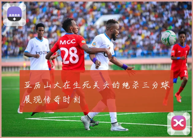 亚历山大在生死关头的绝杀三分球展现传奇时刻