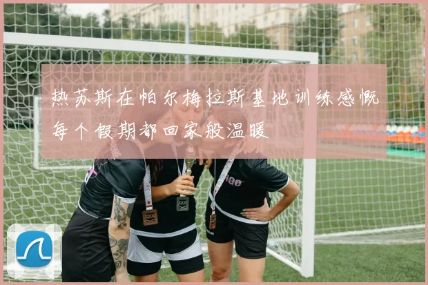 热苏斯在帕尔梅拉斯基地训练感慨每个假期都回家般温暖