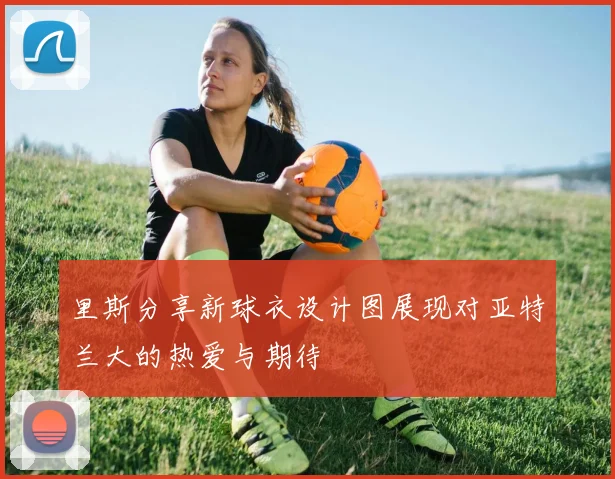 里斯分享新球衣设计图展现对亚特兰大的热爱与期待
